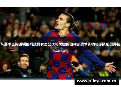 从赛季走势透视格列兹曼状态起伏与关键价值判断战术影响与球队前景评估