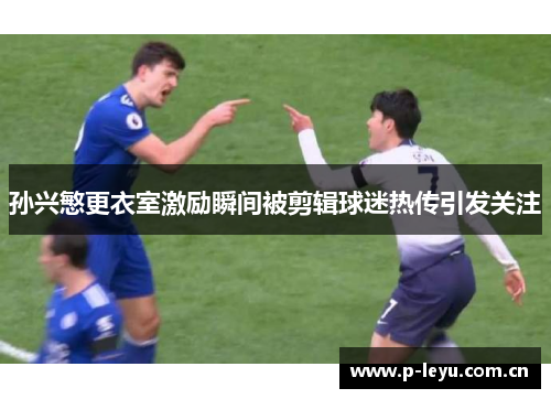 孙兴慜更衣室激励瞬间被剪辑球迷热传引发关注 孙兴慜更衣室激励瞬间被剪辑球迷热传引发关注
