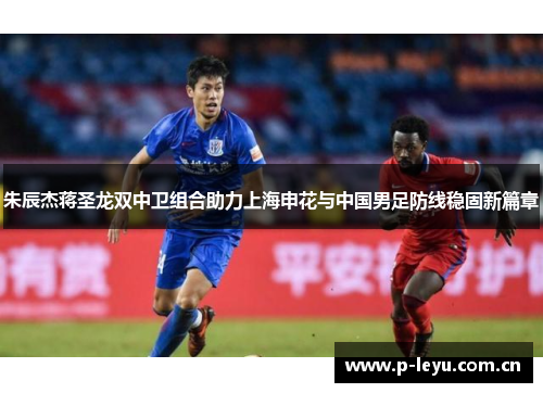 朱辰杰蒋圣龙双中卫组合助力上海申花与中国男足防线稳固新篇章